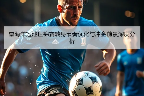 覃海洋短池世锦赛转身节奏优化与冲金前景深度分析